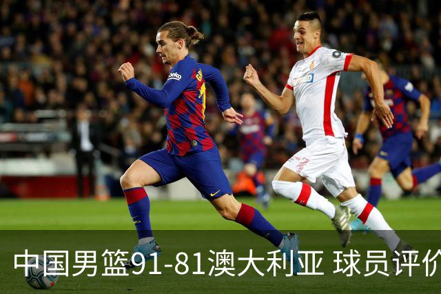中国男篮91-81澳大利亚 球员评价：6人优秀，4人及格，2人低迷