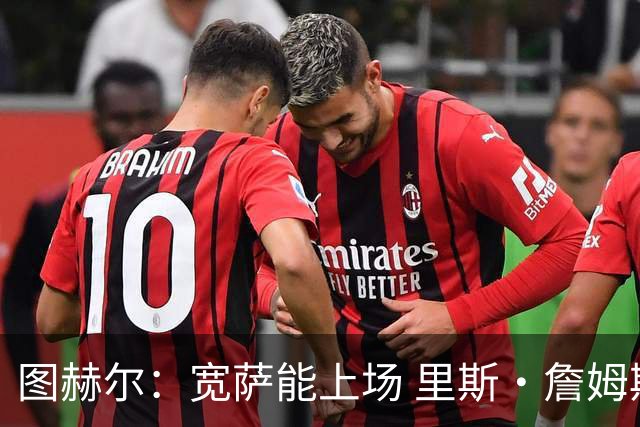 图赫尔：宽萨能上场 里斯·詹姆斯还得评估 不会吃伟哥来应对高反