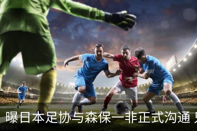 曝日本足协与森保一非正式沟通 只续约一年仅限亚洲杯