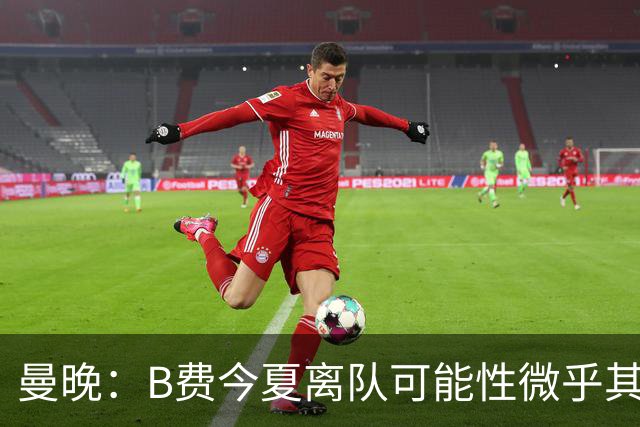曼晚：B费今夏离队可能性微乎其微，他期待以队长身份征战欧冠