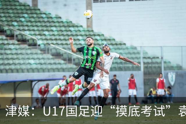 津媒：U17国足迎“摸底考试”袁博涵未获征召但得到浮嶋敏重视