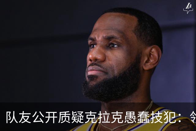 队友公开质疑克拉克愚蠢技犯：领先30分还去吵架，“完全没道理”