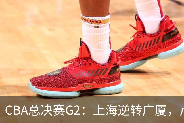 CBA总决赛G2：上海逆转广厦，卢伟赛后发言引关注