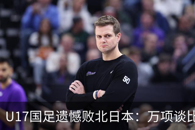 U17国足遗憾败北日本：万项谈比赛反思与感受